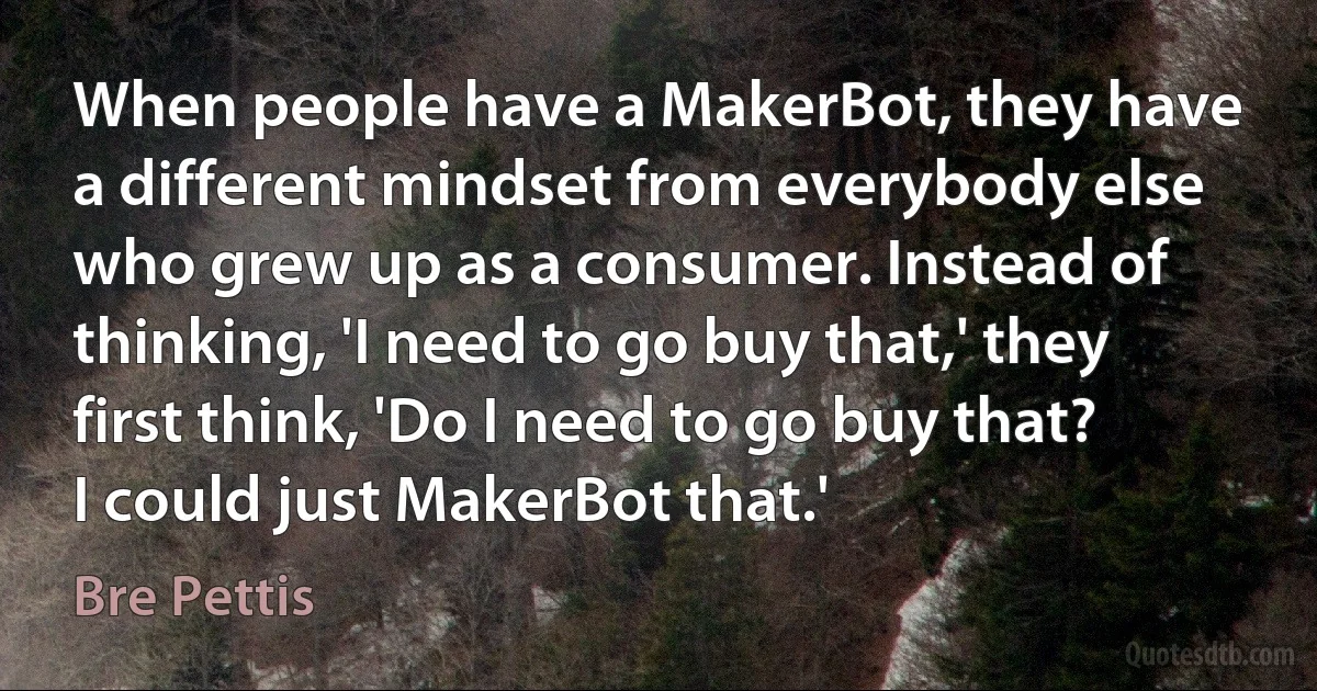 When people have a MakerBot, they have a different mindset from everybody else who grew up as a consumer. Instead of thinking, 'I need to go buy that,' they first think, 'Do I need to go buy that? I could just MakerBot that.' (Bre Pettis)