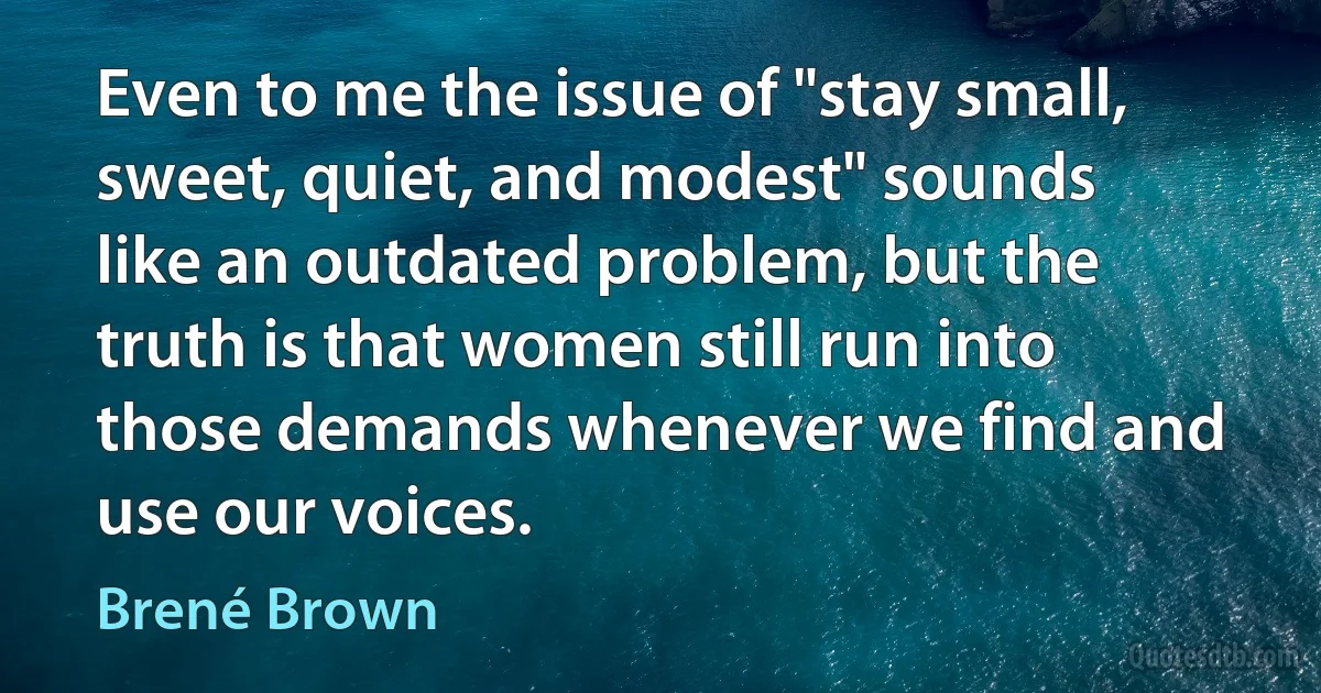 Even to me the issue of "stay small, sweet, quiet, and modest" sounds like an outdated problem, but the truth is that women still run into those demands whenever we find and use our voices. (Brené Brown)