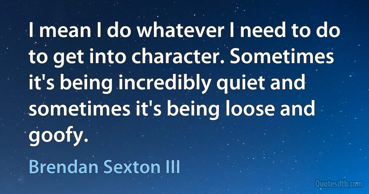 I mean I do whatever I need to do to get into character. Sometimes it's being incredibly quiet and sometimes it's being loose and goofy. (Brendan Sexton III)