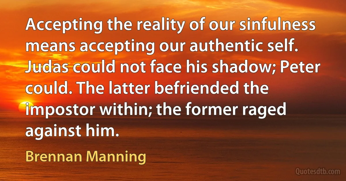 Accepting the reality of our sinfulness means accepting our authentic self. Judas could not face his shadow; Peter could. The latter befriended the impostor within; the former raged against him. (Brennan Manning)