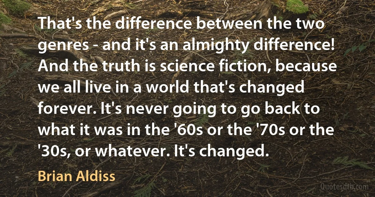 That's the difference between the two genres - and it's an almighty difference! And the truth is science fiction, because we all live in a world that's changed forever. It's never going to go back to what it was in the '60s or the '70s or the '30s, or whatever. It's changed. (Brian Aldiss)