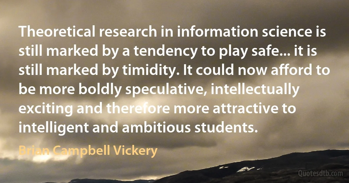 Theoretical research in information science is still marked by a tendency to play safe... it is still marked by timidity. It could now afford to be more boldly speculative, intellectually exciting and therefore more attractive to intelligent and ambitious students. (Brian Campbell Vickery)