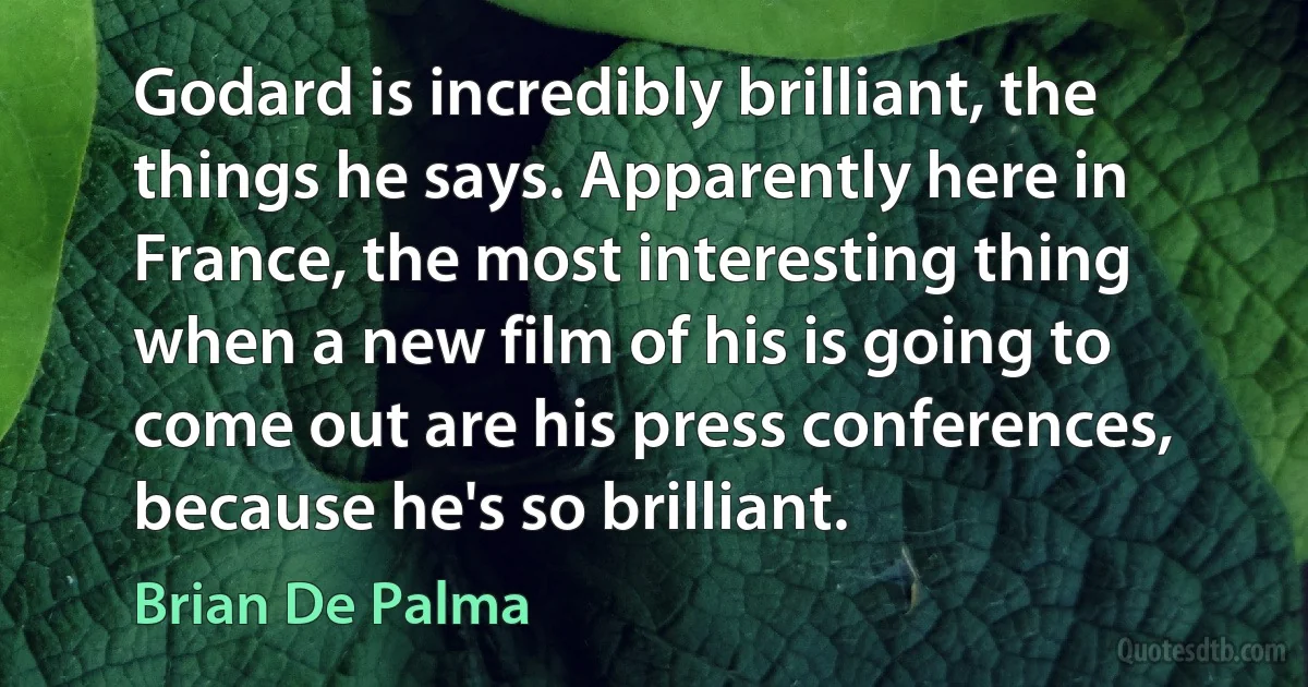 Godard is incredibly brilliant, the things he says. Apparently here in France, the most interesting thing when a new film of his is going to come out are his press conferences, because he's so brilliant. (Brian De Palma)