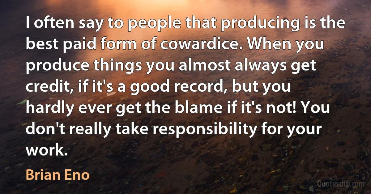 I often say to people that producing is the best paid form of cowardice. When you produce things you almost always get credit, if it's a good record, but you hardly ever get the blame if it's not! You don't really take responsibility for your work. (Brian Eno)