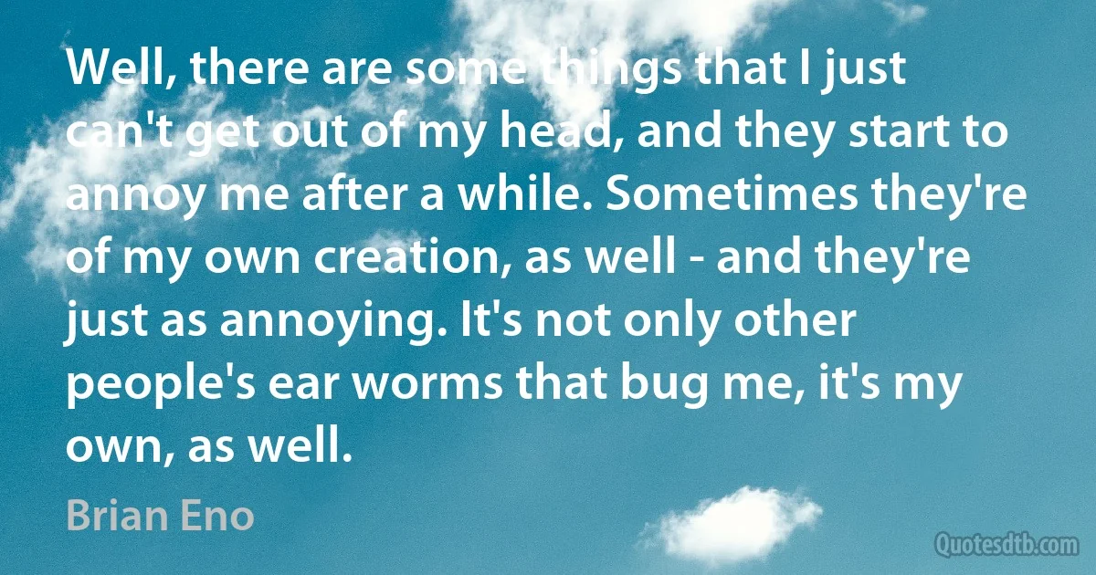 Well, there are some things that I just can't get out of my head, and they start to annoy me after a while. Sometimes they're of my own creation, as well - and they're just as annoying. It's not only other people's ear worms that bug me, it's my own, as well. (Brian Eno)