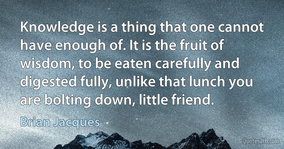 Knowledge is a thing that one cannot have enough of. It is the fruit of wisdom, to be eaten carefully and digested fully, unlike that lunch you are bolting down, little friend. (Brian Jacques)