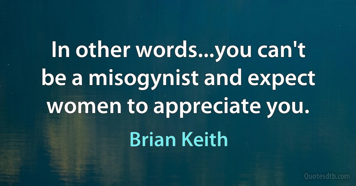 In other words...you can't be a misogynist and expect women to appreciate you. (Brian Keith)