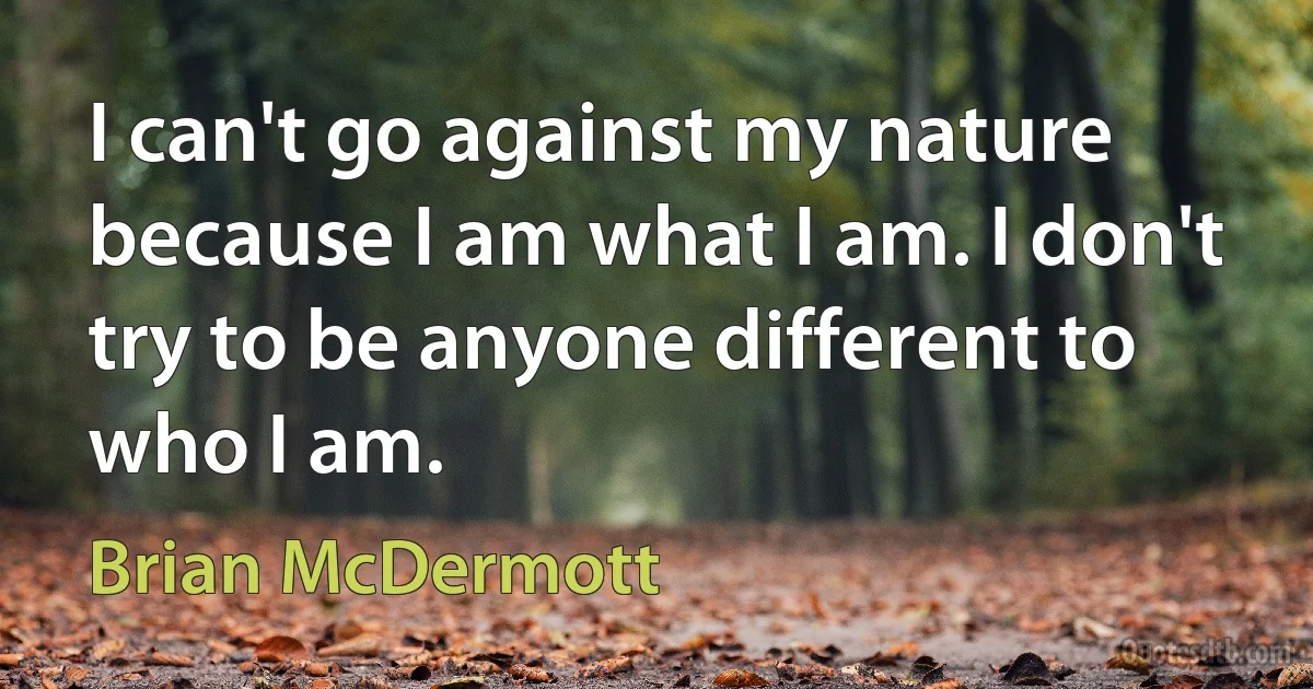 I can't go against my nature because I am what I am. I don't try to be anyone different to who I am. (Brian McDermott)