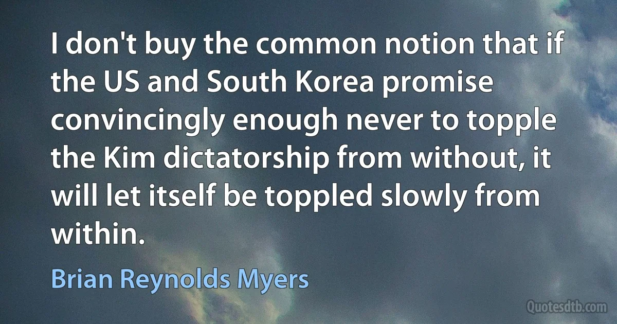 I don't buy the common notion that if the US and South Korea promise convincingly enough never to topple the Kim dictatorship from without, it will let itself be toppled slowly from within. (Brian Reynolds Myers)