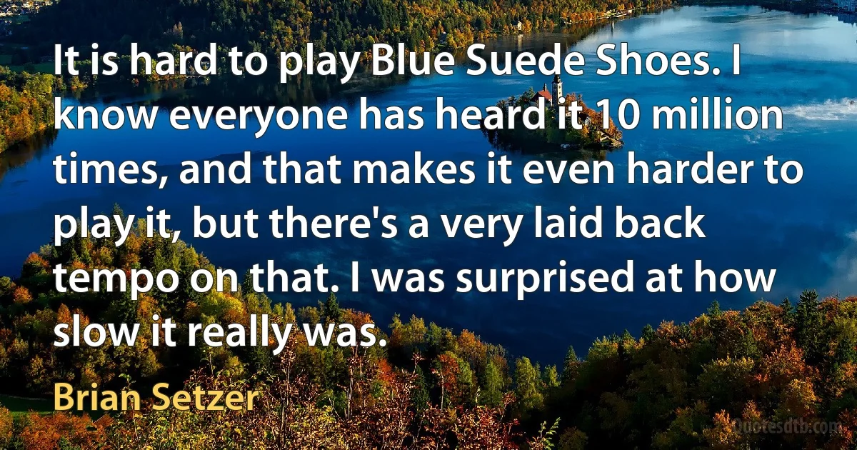 It is hard to play Blue Suede Shoes. I know everyone has heard it 10 million times, and that makes it even harder to play it, but there's a very laid back tempo on that. I was surprised at how slow it really was. (Brian Setzer)