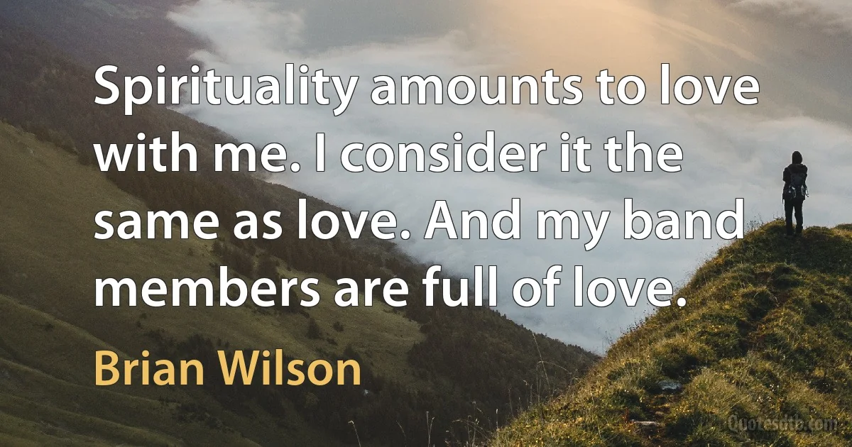 Spirituality amounts to love with me. I consider it the same as love. And my band members are full of love. (Brian Wilson)