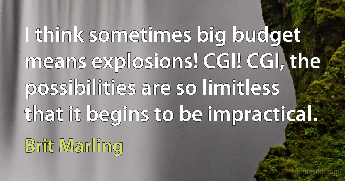 I think sometimes big budget means explosions! CGI! CGI, the possibilities are so limitless that it begins to be impractical. (Brit Marling)