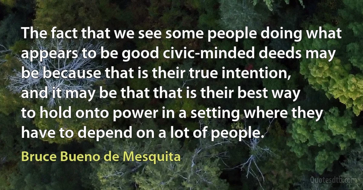 The fact that we see some people doing what appears to be good civic-minded deeds may be because that is their true intention, and it may be that that is their best way to hold onto power in a setting where they have to depend on a lot of people. (Bruce Bueno de Mesquita)