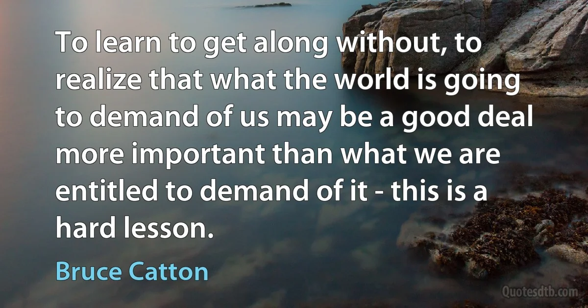 To learn to get along without, to realize that what the world is going to demand of us may be a good deal more important than what we are entitled to demand of it - this is a hard lesson. (Bruce Catton)