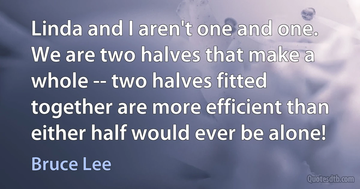 Linda and I aren't one and one. We are two halves that make a whole -- two halves fitted together are more efficient than either half would ever be alone! (Bruce Lee)