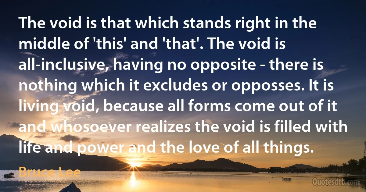 The void is that which stands right in the middle of 'this' and 'that'. The void is all-inclusive, having no opposite - there is nothing which it excludes or opposses. It is living void, because all forms come out of it and whosoever realizes the void is filled with life and power and the love of all things. (Bruce Lee)