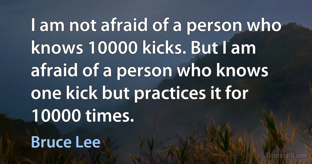 I am not afraid of a person who knows 10000 kicks. But I am afraid of a person who knows one kick but practices it for 10000 times. (Bruce Lee)