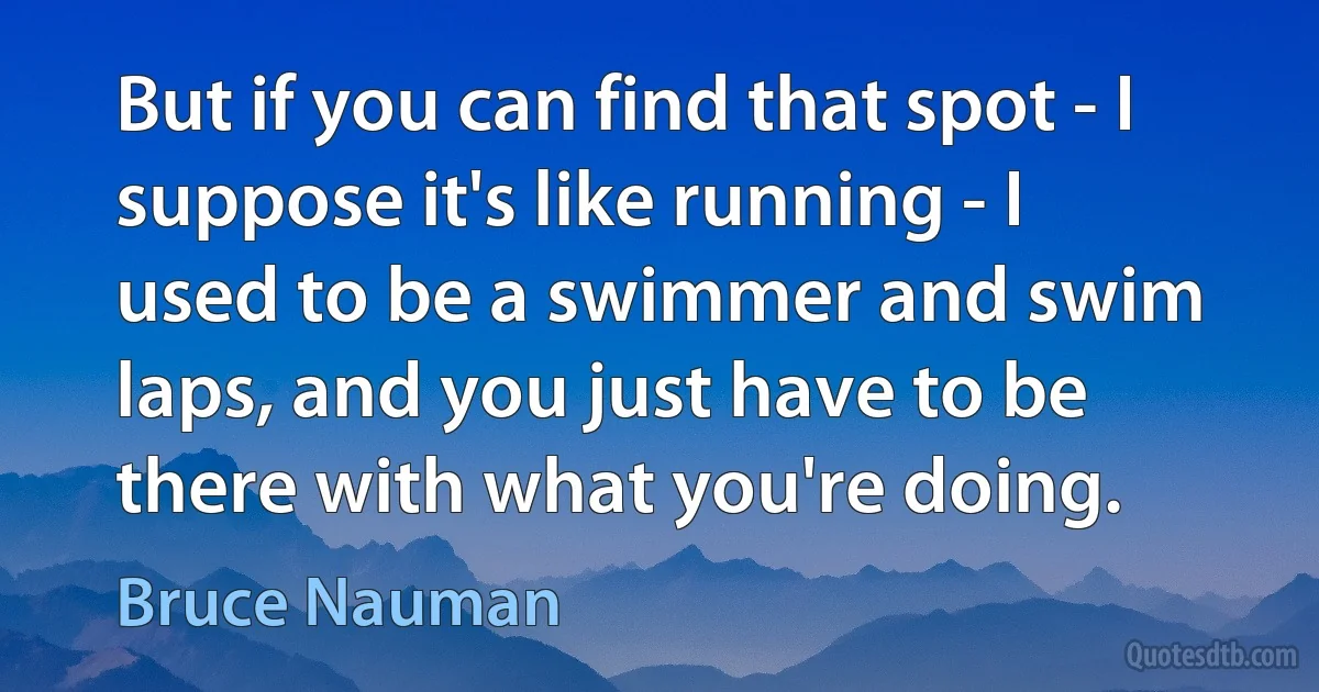 But if you can find that spot - I suppose it's like running - I used to be a swimmer and swim laps, and you just have to be there with what you're doing. (Bruce Nauman)