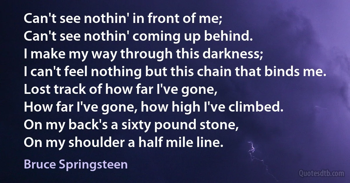 Can't see nothin' in front of me;
Can't see nothin' coming up behind.
I make my way through this darkness;
I can't feel nothing but this chain that binds me.
Lost track of how far I've gone,
How far I've gone, how high I've climbed.
On my back's a sixty pound stone,
On my shoulder a half mile line. (Bruce Springsteen)