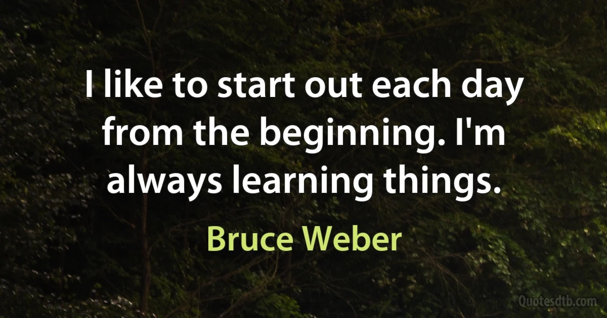 I like to start out each day from the beginning. I'm always learning things. (Bruce Weber)