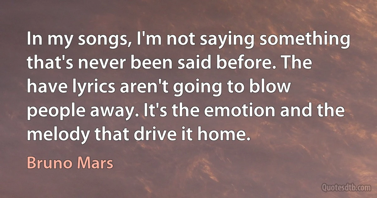 In my songs, I'm not saying something that's never been said before. The have lyrics aren't going to blow people away. It's the emotion and the melody that drive it home. (Bruno Mars)