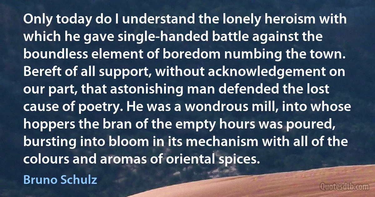 Only today do I understand the lonely heroism with which he gave single-handed battle against the boundless element of boredom numbing the town. Bereft of all support, without acknowledgement on our part, that astonishing man defended the lost cause of poetry. He was a wondrous mill, into whose hoppers the bran of the empty hours was poured, bursting into bloom in its mechanism with all of the colours and aromas of oriental spices. (Bruno Schulz)