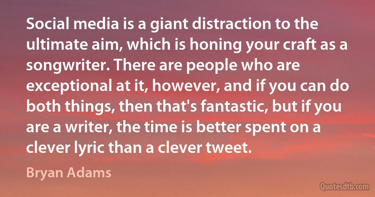 Social media is a giant distraction to the ultimate aim, which is honing your craft as a songwriter. There are people who are exceptional at it, however, and if you can do both things, then that's fantastic, but if you are a writer, the time is better spent on a clever lyric than a clever tweet. (Bryan Adams)