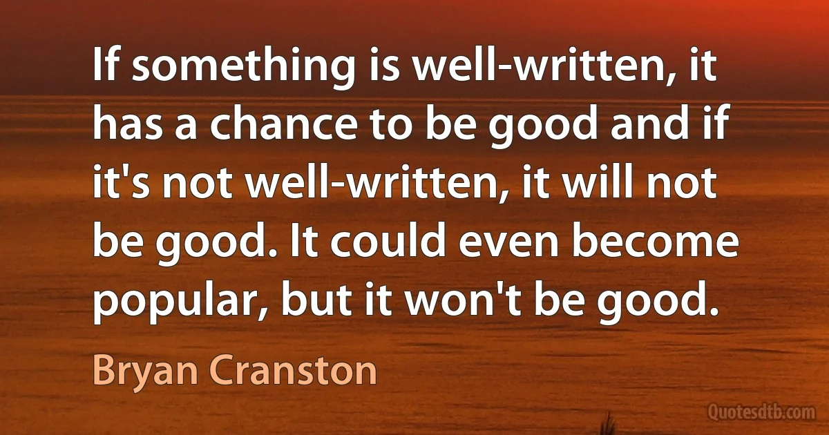 If something is well-written, it has a chance to be good and if it's not well-written, it will not be good. It could even become popular, but it won't be good. (Bryan Cranston)