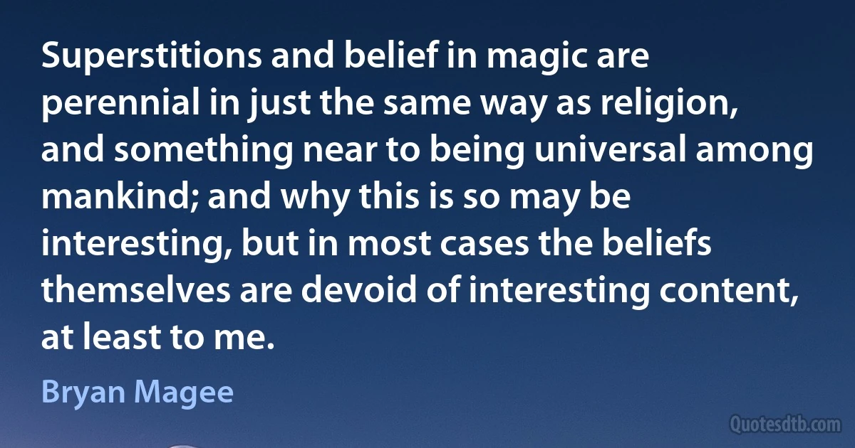 Superstitions and belief in magic are perennial in just the same way as religion, and something near to being universal among mankind; and why this is so may be interesting, but in most cases the beliefs themselves are devoid of interesting content, at least to me. (Bryan Magee)