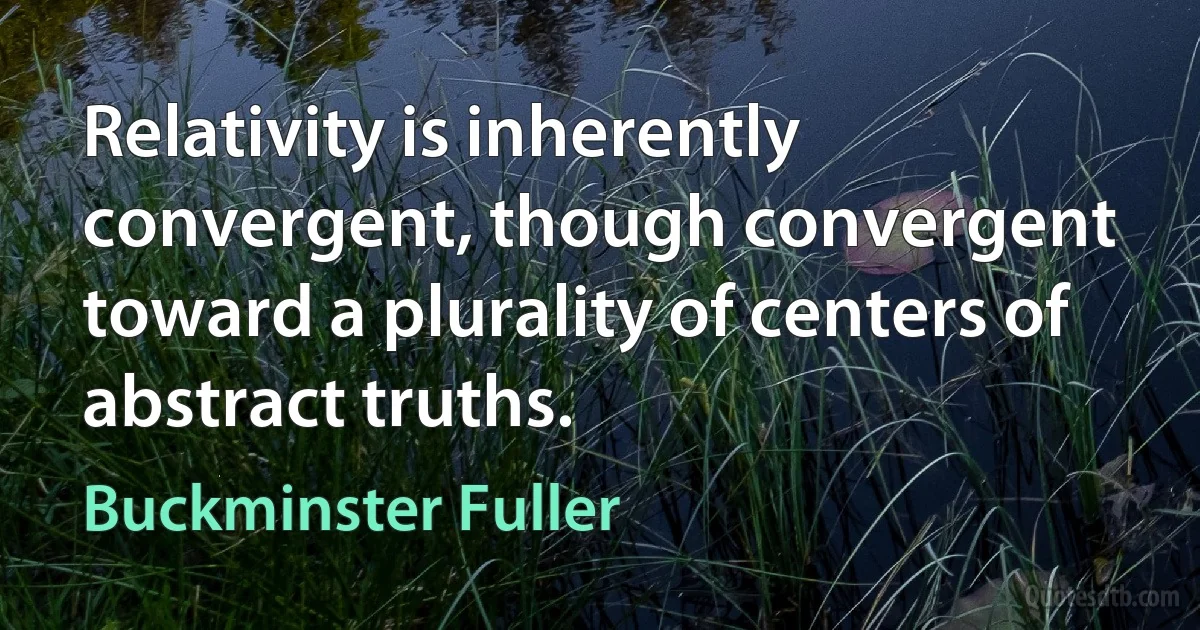 Relativity is inherently convergent, though convergent toward a plurality of centers of abstract truths. (Buckminster Fuller)