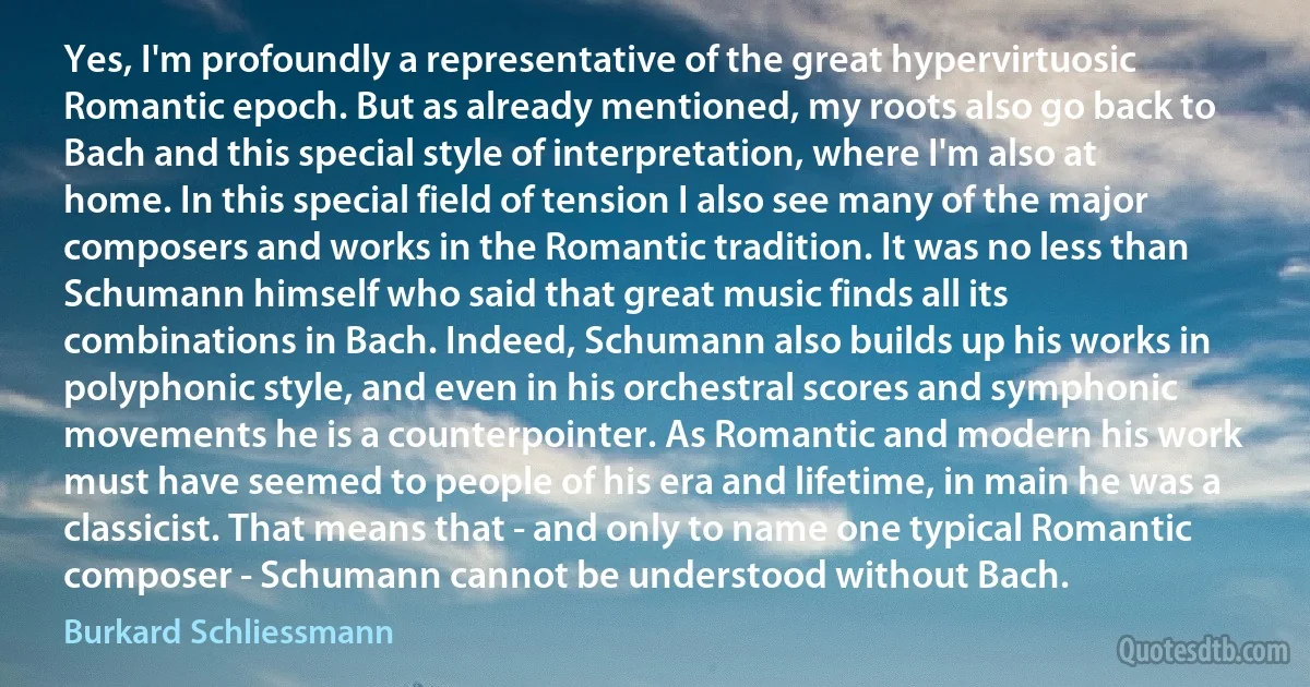 Yes, I'm profoundly a representative of the great hypervirtuosic Romantic epoch. But as already mentioned, my roots also go back to Bach and this special style of interpretation, where I'm also at home. In this special field of tension I also see many of the major composers and works in the Romantic tradition. It was no less than Schumann himself who said that great music finds all its combinations in Bach. Indeed, Schumann also builds up his works in polyphonic style, and even in his orchestral scores and symphonic movements he is a counterpointer. As Romantic and modern his work must have seemed to people of his era and lifetime, in main he was a classicist. That means that - and only to name one typical Romantic composer - Schumann cannot be understood without Bach. (Burkard Schliessmann)