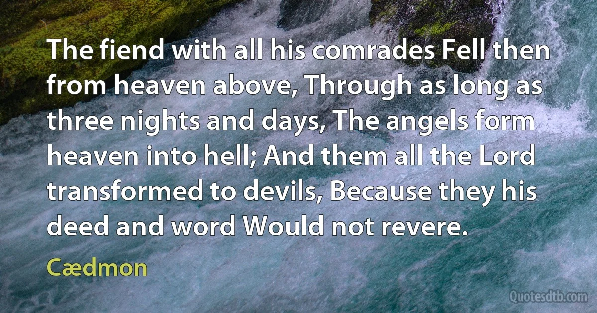 The fiend with all his comrades Fell then from heaven above, Through as long as three nights and days, The angels form heaven into hell; And them all the Lord transformed to devils, Because they his deed and word Would not revere. (Cædmon)