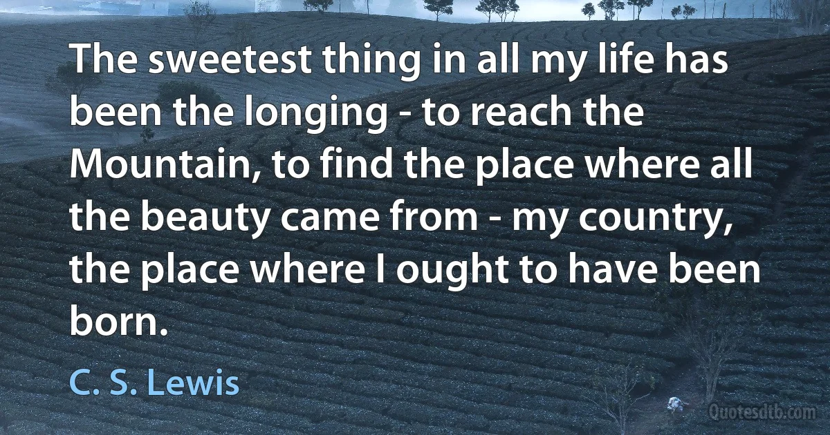 The sweetest thing in all my life has been the longing - to reach the Mountain, to find the place where all the beauty came from - my country, the place where I ought to have been born. (C. S. Lewis)