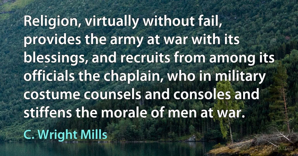 Religion, virtually without fail, provides the army at war with its blessings, and recruits from among its officials the chaplain, who in military costume counsels and consoles and stiffens the morale of men at war. (C. Wright Mills)