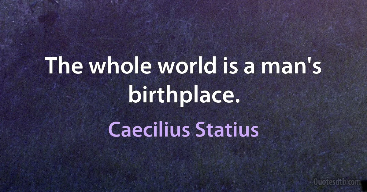 The whole world is a man's birthplace. (Caecilius Statius)