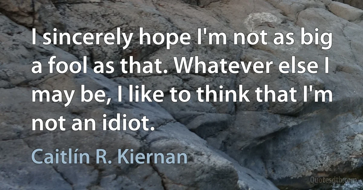 I sincerely hope I'm not as big a fool as that. Whatever else I may be, I like to think that I'm not an idiot. (Caitlín R. Kiernan)