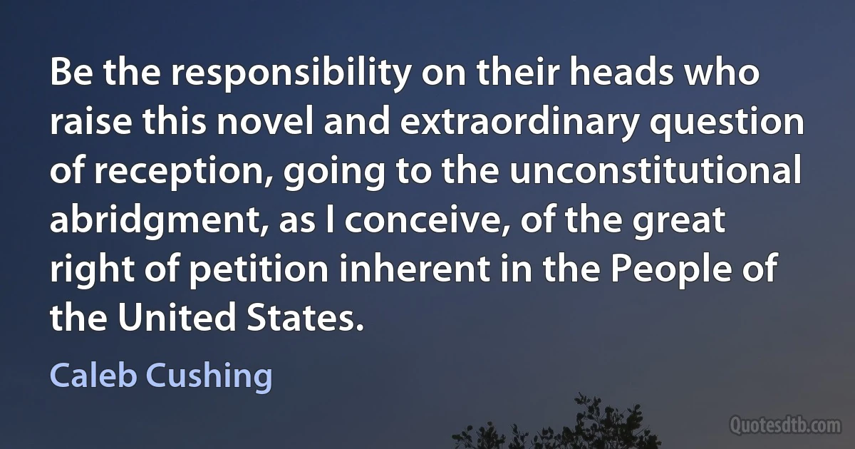 Be the responsibility on their heads who raise this novel and extraordinary question of reception, going to the unconstitutional abridgment, as I conceive, of the great right of petition inherent in the People of the United States. (Caleb Cushing)