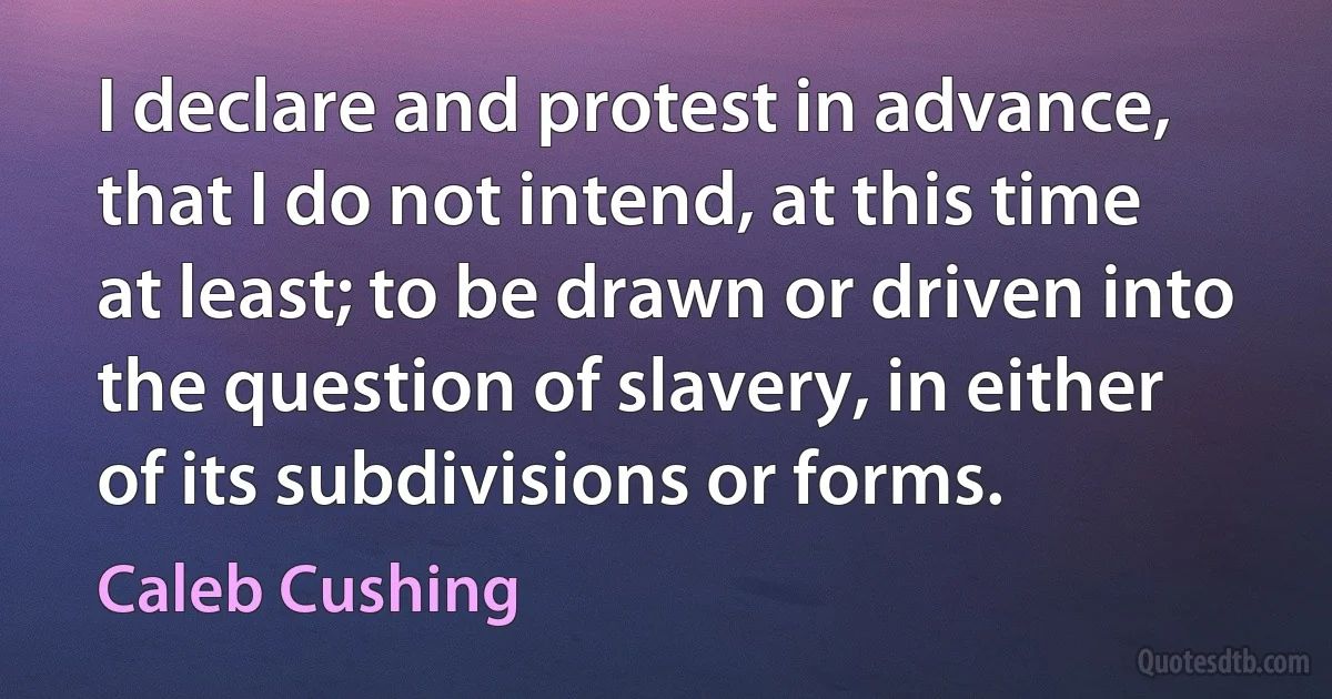 I declare and protest in advance, that I do not intend, at this time at least; to be drawn or driven into the question of slavery, in either of its subdivisions or forms. (Caleb Cushing)