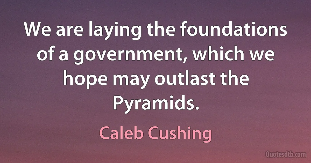 We are laying the foundations of a government, which we hope may outlast the Pyramids. (Caleb Cushing)