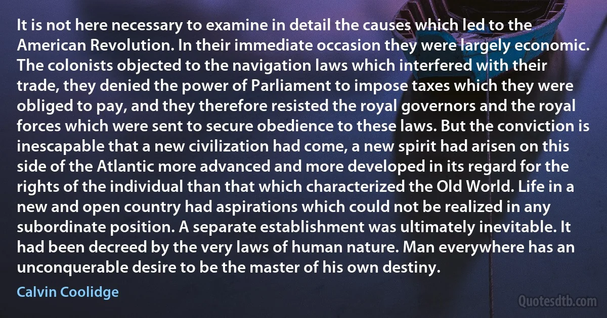 It is not here necessary to examine in detail the causes which led to the American Revolution. In their immediate occasion they were largely economic. The colonists objected to the navigation laws which interfered with their trade, they denied the power of Parliament to impose taxes which they were obliged to pay, and they therefore resisted the royal governors and the royal forces which were sent to secure obedience to these laws. But the conviction is inescapable that a new civilization had come, a new spirit had arisen on this side of the Atlantic more advanced and more developed in its regard for the rights of the individual than that which characterized the Old World. Life in a new and open country had aspirations which could not be realized in any subordinate position. A separate establishment was ultimately inevitable. It had been decreed by the very laws of human nature. Man everywhere has an unconquerable desire to be the master of his own destiny. (Calvin Coolidge)