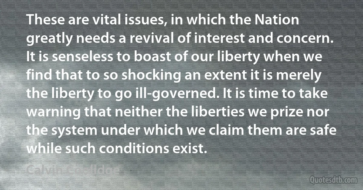 These are vital issues, in which the Nation greatly needs a revival of interest and concern. It is senseless to boast of our liberty when we find that to so shocking an extent it is merely the liberty to go ill-governed. It is time to take warning that neither the liberties we prize nor the system under which we claim them are safe while such conditions exist. (Calvin Coolidge)