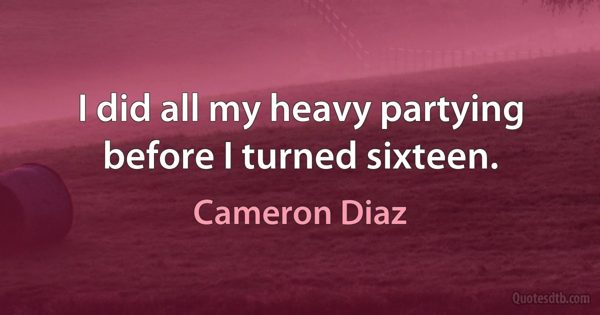 I did all my heavy partying before I turned sixteen. (Cameron Diaz)