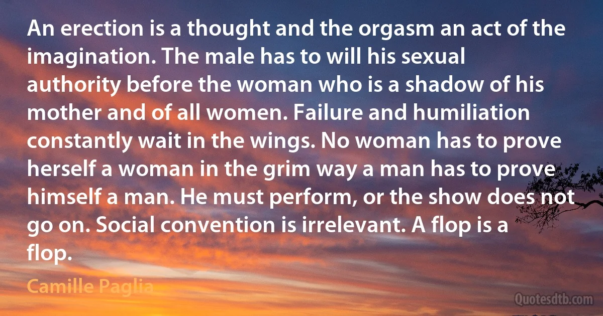 An erection is a thought and the orgasm an act of the imagination. The male has to will his sexual authority before the woman who is a shadow of his mother and of all women. Failure and humiliation constantly wait in the wings. No woman has to prove herself a woman in the grim way a man has to prove himself a man. He must perform, or the show does not go on. Social convention is irrelevant. A flop is a flop. (Camille Paglia)