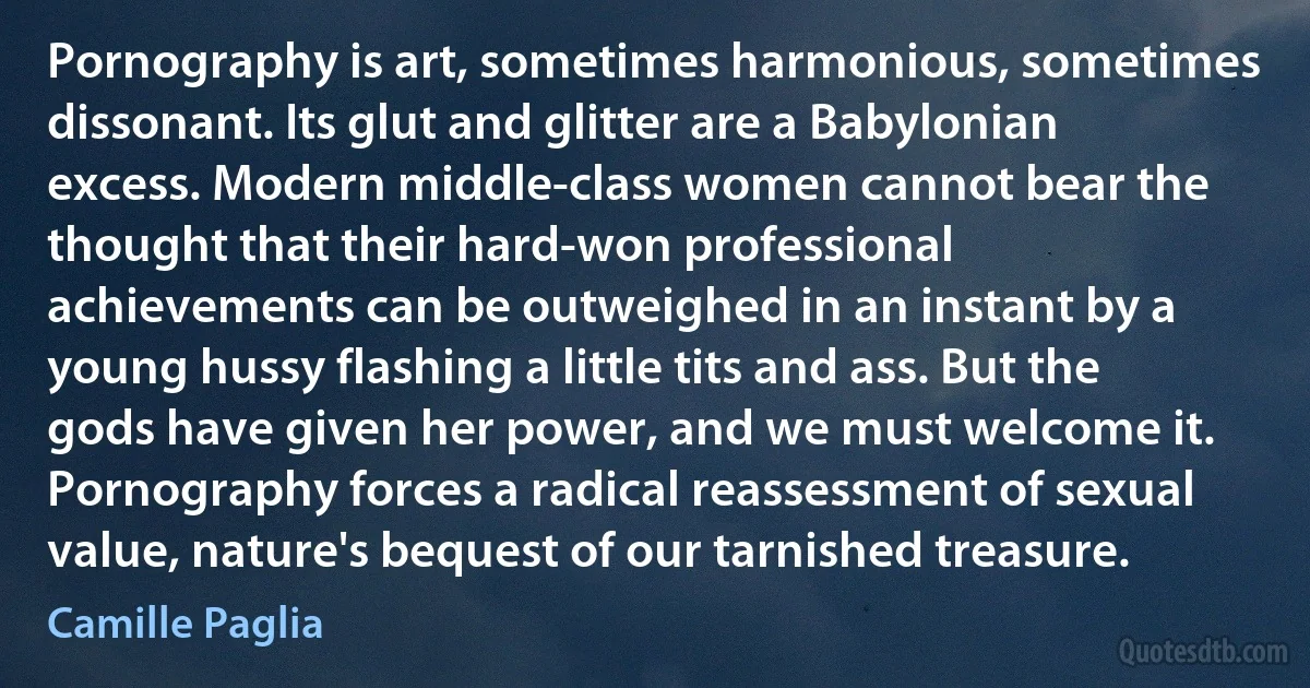 Pornography is art, sometimes harmonious, sometimes dissonant. Its glut and glitter are a Babylonian excess. Modern middle-class women cannot bear the thought that their hard-won professional achievements can be outweighed in an instant by a young hussy flashing a little tits and ass. But the gods have given her power, and we must welcome it. Pornography forces a radical reassessment of sexual value, nature's bequest of our tarnished treasure. (Camille Paglia)