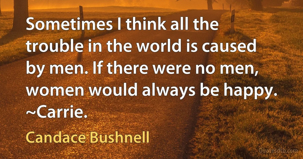 Sometimes I think all the trouble in the world is caused by men. If there were no men, women would always be happy. ~Carrie. (Candace Bushnell)