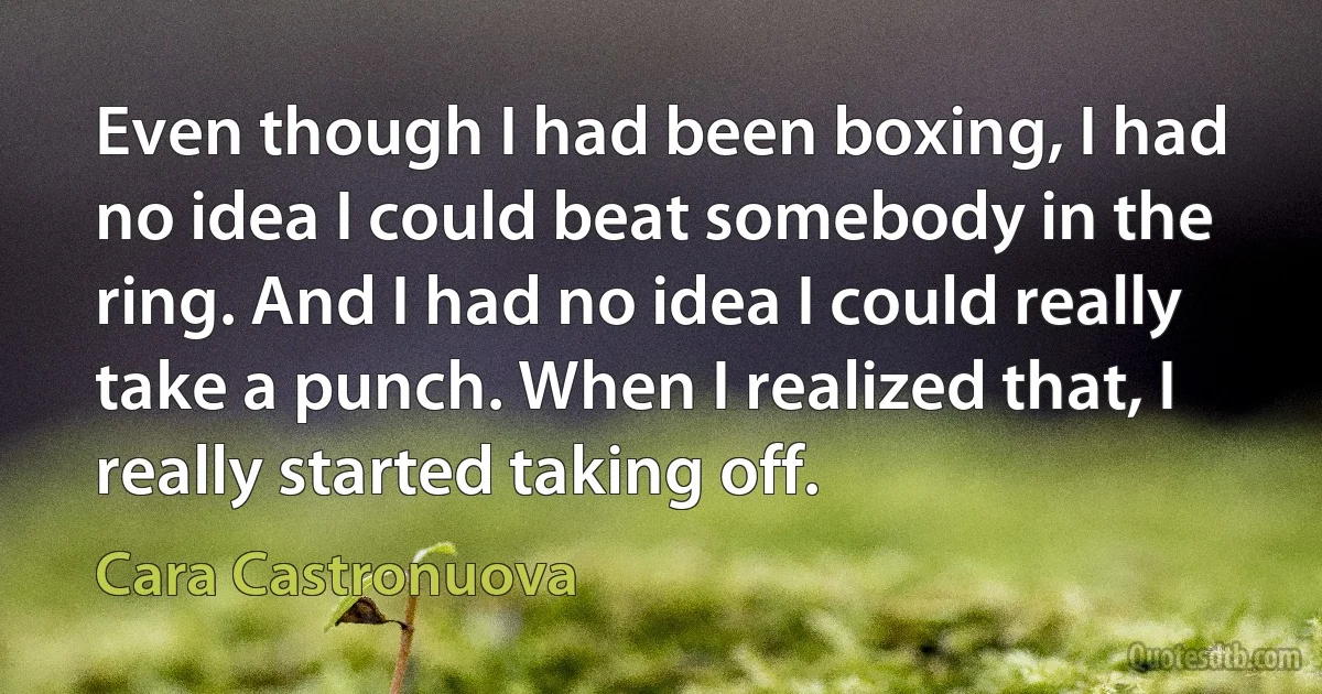 Even though I had been boxing, I had no idea I could beat somebody in the ring. And I had no idea I could really take a punch. When I realized that, I really started taking off. (Cara Castronuova)