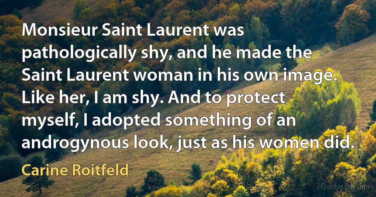 Monsieur Saint Laurent was pathologically shy, and he made the Saint Laurent woman in his own image. Like her, I am shy. And to protect myself, I adopted something of an androgynous look, just as his women did. (Carine Roitfeld)