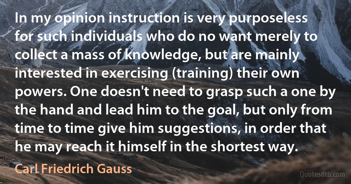 In my opinion instruction is very purposeless for such individuals who do no want merely to collect a mass of knowledge, but are mainly interested in exercising (training) their own powers. One doesn't need to grasp such a one by the hand and lead him to the goal, but only from time to time give him suggestions, in order that he may reach it himself in the shortest way. (Carl Friedrich Gauss)