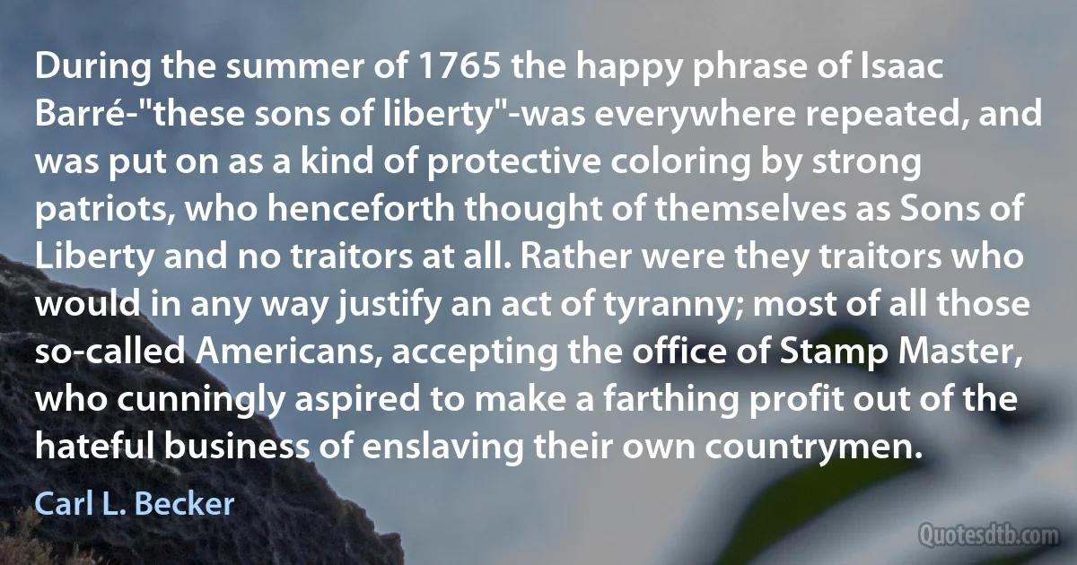 During the summer of 1765 the happy phrase of Isaac Barré-"these sons of liberty"-was everywhere repeated, and was put on as a kind of protective coloring by strong patriots, who henceforth thought of themselves as Sons of Liberty and no traitors at all. Rather were they traitors who would in any way justify an act of tyranny; most of all those so-called Americans, accepting the office of Stamp Master, who cunningly aspired to make a farthing profit out of the hateful business of enslaving their own countrymen. (Carl L. Becker)