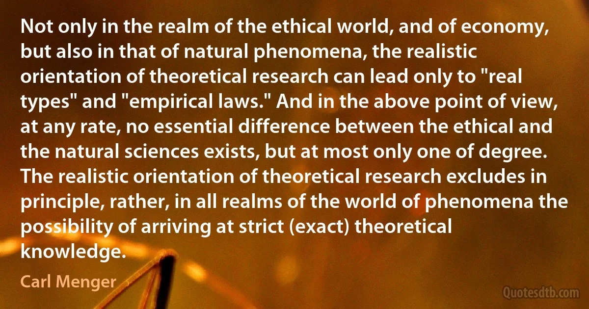 Not only in the realm of the ethical world, and of economy, but also in that of natural phenomena, the realistic orientation of theoretical research can lead only to "real types" and "empirical laws." And in the above point of view, at any rate, no essential difference between the ethical and the natural sciences exists, but at most only one of degree. The realistic orientation of theoretical research excludes in principle, rather, in all realms of the world of phenomena the possibility of arriving at strict (exact) theoretical knowledge. (Carl Menger)